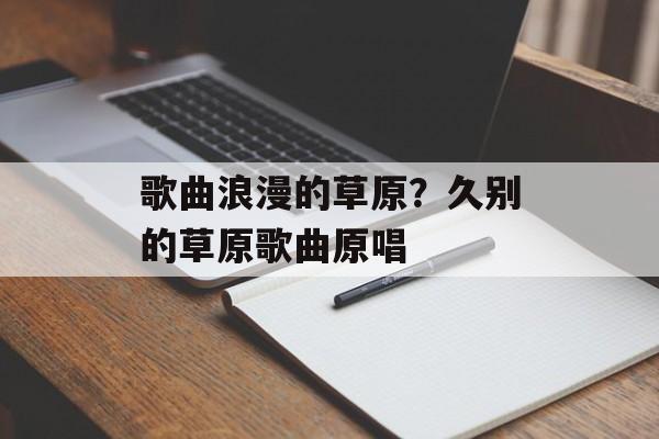 歌曲浪漫的草原？久别的草原歌曲原唱-第1张图片-