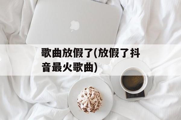 歌曲放假了(放假了抖音最火歌曲)-第1张图片-