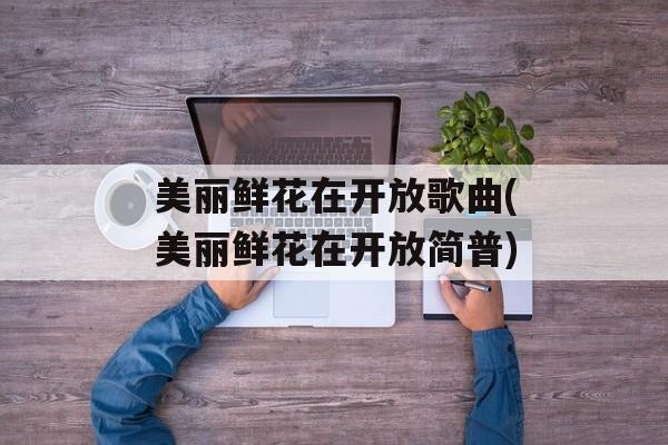 美丽鲜花在开放歌曲(美丽鲜花在开放简普)-第1张图片-