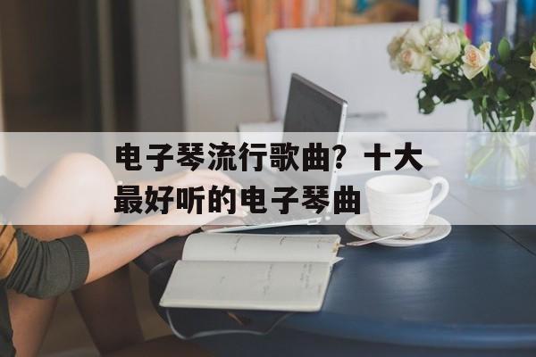 电子琴流行歌曲？十大最好听的电子琴曲-第1张图片-
