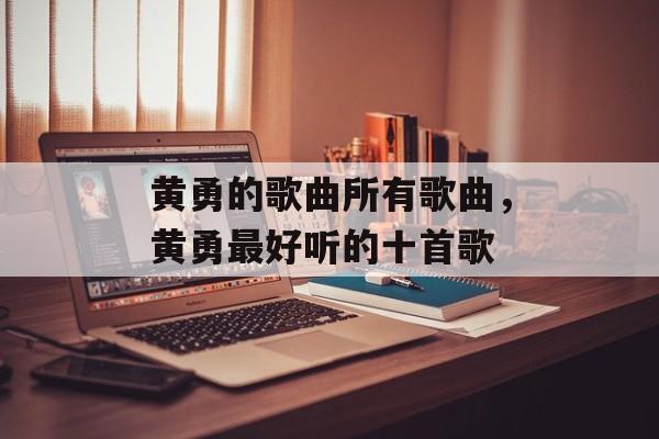 黄勇的歌曲所有歌曲，黄勇最好听的十首歌-第1张图片-