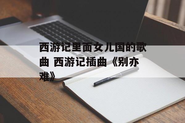 西游记里面女儿国的歌曲 西游记插曲《别亦难》-第1张图片-
