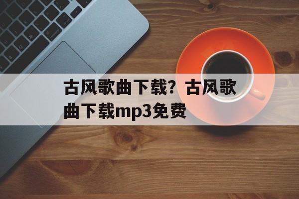 古风歌曲下载？古风歌曲下载mp3免费-第1张图片-