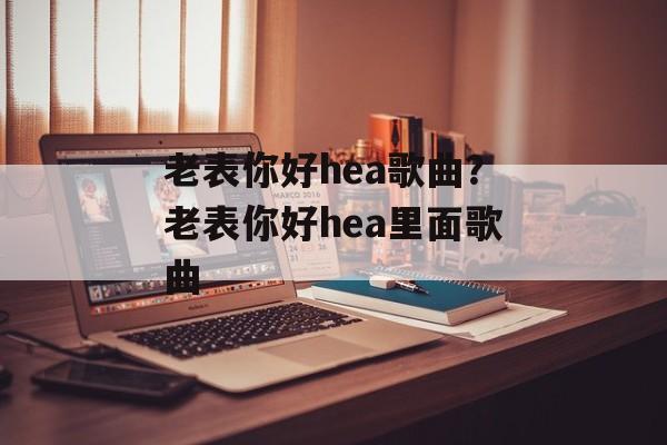 老表你好hea歌曲？老表你好hea里面歌曲-第1张图片-