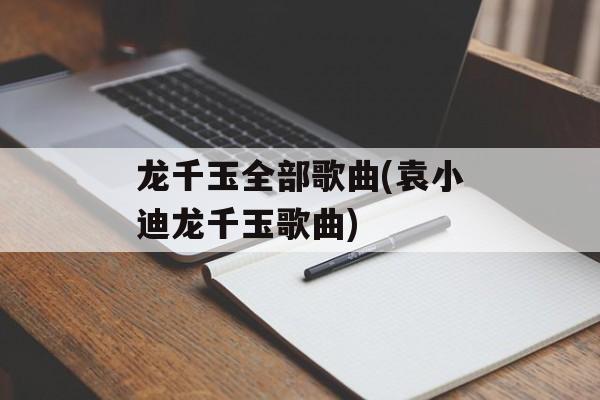 龙千玉全部歌曲(袁小迪龙千玉歌曲)-第1张图片-