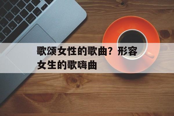 歌颂女性的歌曲？形容女生的歌嗨曲-第1张图片-