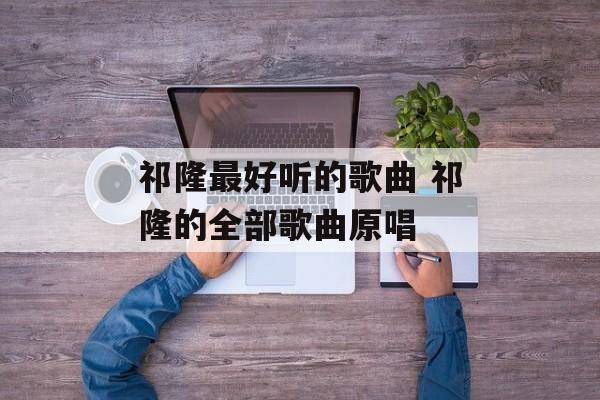 祁隆最好听的歌曲 祁隆的全部歌曲原唱-第1张图片-