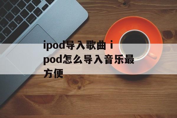ipod导入歌曲 ipod怎么导入音乐最方便-第1张图片-