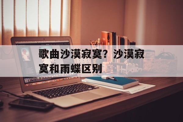 歌曲沙漠寂寞？沙漠寂寞和雨蝶区别-第1张图片-