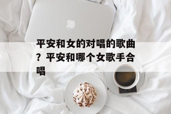 平安和女的对唱的歌曲？平安和哪个女歌手合唱-第1张图片-