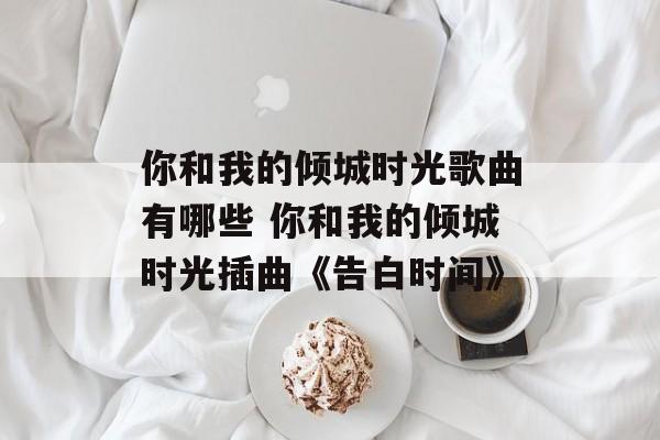 你和我的倾城时光歌曲有哪些 你和我的倾城时光插曲《告白时间》-第1张图片-