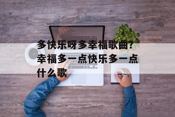 多快乐呀多幸福歌曲？幸福多一点快乐多一点什么歌-第1张图片-