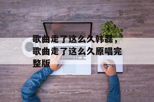 歌曲走了这么久韩磊，歌曲走了这么久原唱完整版-第1张图片-