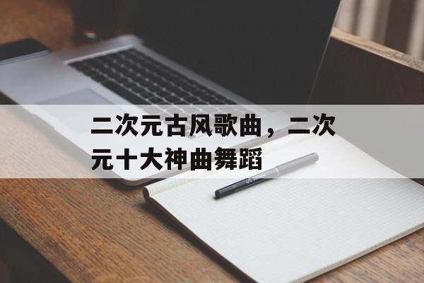 二次元古风歌曲，二次元十大神曲舞蹈-第1张图片-