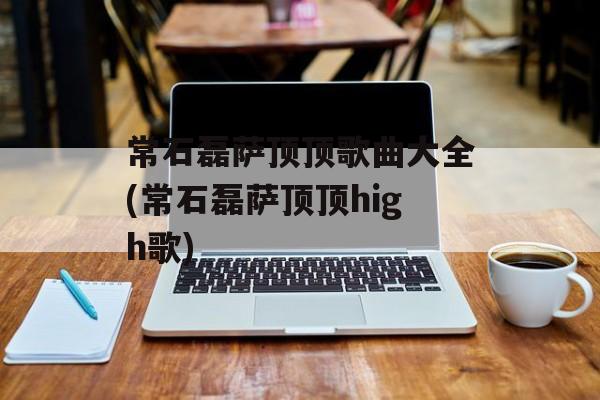 常石磊萨顶顶歌曲大全(常石磊萨顶顶high歌)-第1张图片-