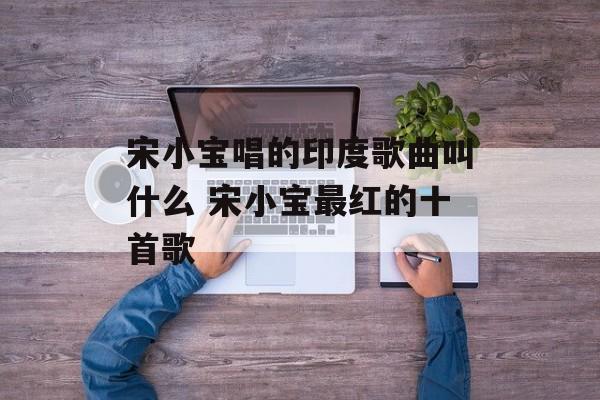 宋小宝唱的印度歌曲叫什么 宋小宝最红的十首歌-第1张图片-