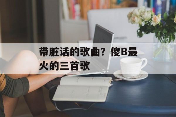 带脏话的歌曲？傻B最火的三首歌-第1张图片-