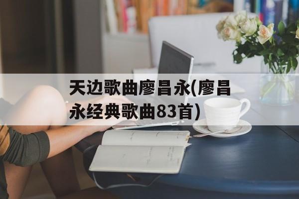 天边歌曲廖昌永(廖昌永经典歌曲83首)-第1张图片-