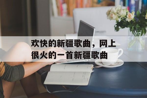 欢快的新疆歌曲，网上很火的一首新疆歌曲-第1张图片-