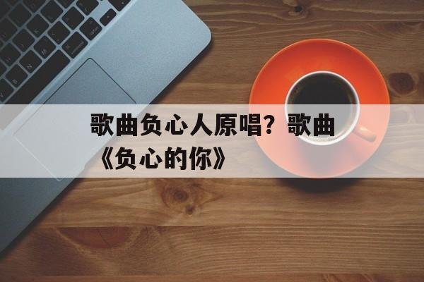 歌曲负心人原唱？歌曲《负心的你》-第1张图片-