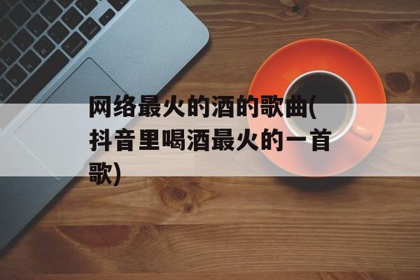 网络最火的酒的歌曲(抖音里喝酒最火的一首歌)-第1张图片-