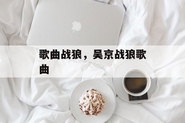 歌曲战狼，吴京战狼歌曲-第1张图片-