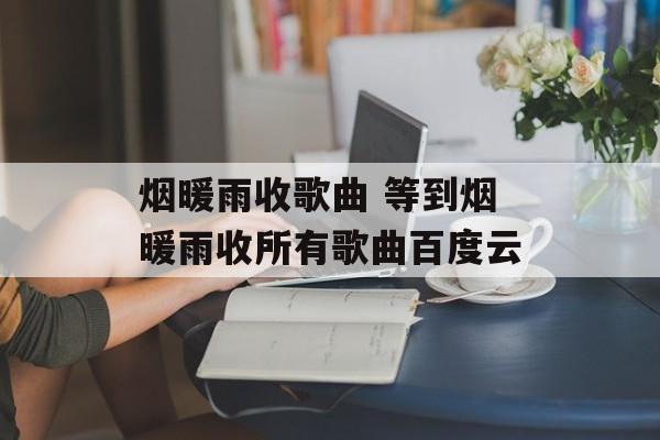 烟暖雨收歌曲 等到烟暖雨收所有歌曲百度云-第1张图片-