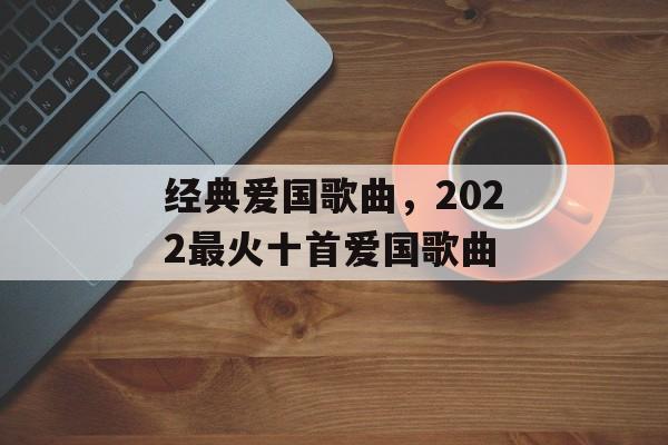 经典爱国歌曲，2022最火十首爱国歌曲-第1张图片-