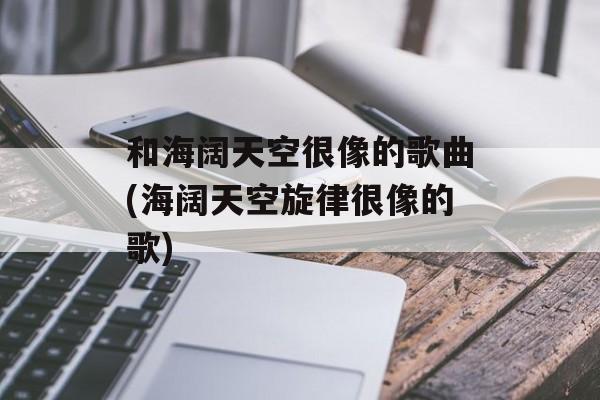 和海阔天空很像的歌曲(海阔天空旋律很像的歌)-第1张图片-