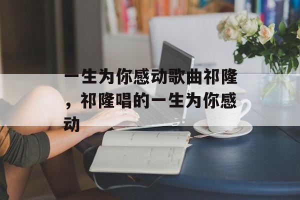 一生为你感动歌曲祁隆，祁隆唱的一生为你感动-第1张图片-