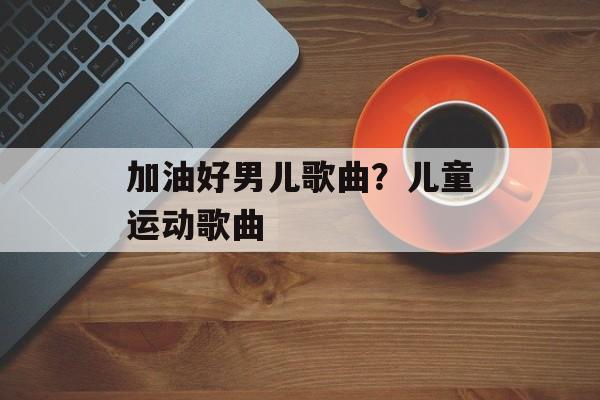 加油好男儿歌曲？儿童运动歌曲-第1张图片-