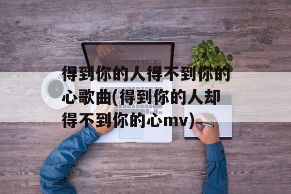 得到你的人得不到你的心歌曲(得到你的人却得不到你的心mv)-第1张图片-