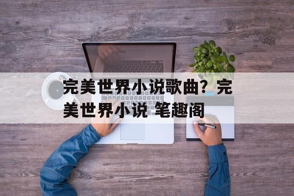 完美世界小说歌曲？完美世界小说 笔趣阁-第1张图片-