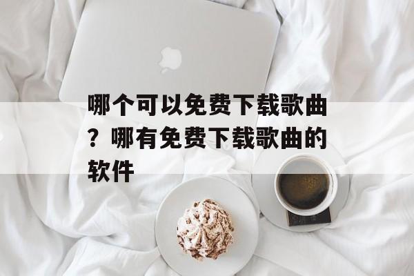 哪个可以免费下载歌曲？哪有免费下载歌曲的软件-第1张图片-