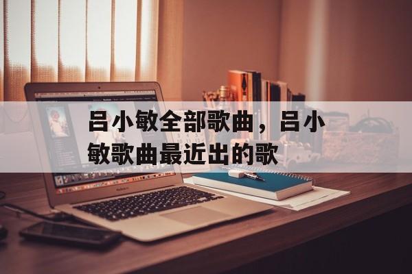 吕小敏全部歌曲，吕小敏歌曲最近出的歌-第1张图片-