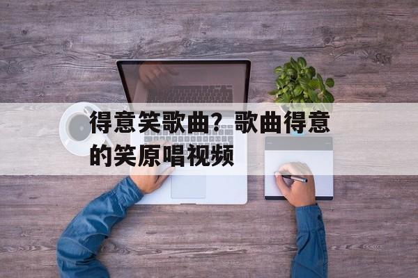 得意笑歌曲？歌曲得意的笑原唱视频-第1张图片-