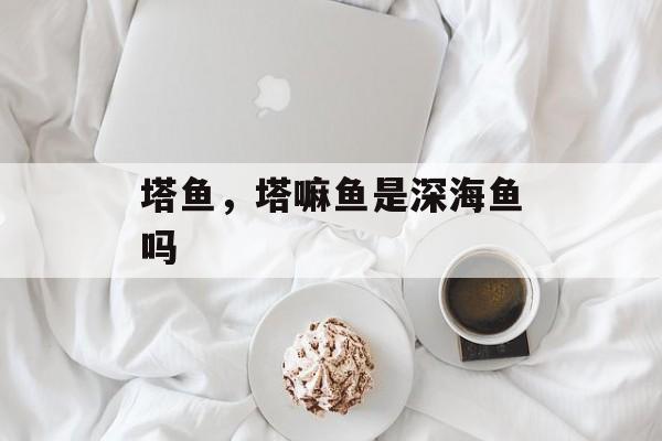 塔鱼，塔嘛鱼是深海鱼吗-第1张图片-