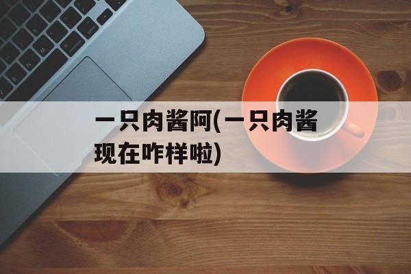 一只肉酱阿(一只肉酱现在咋样啦)-第1张图片-