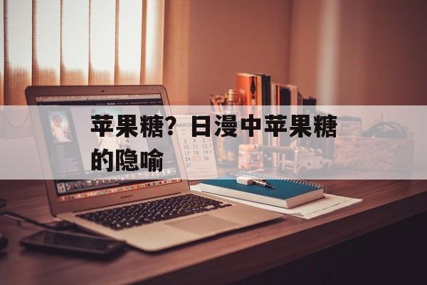 苹果糖？日漫中苹果糖的隐喻-第1张图片-