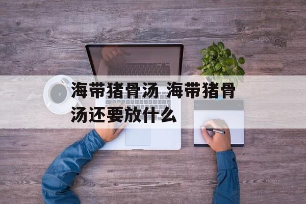 海带猪骨汤 海带猪骨汤还要放什么-第1张图片-