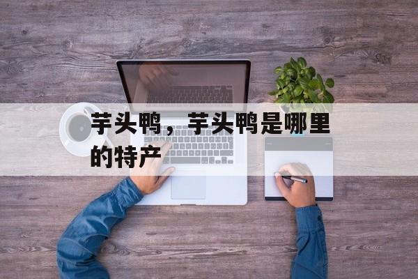 芋头鸭，芋头鸭是哪里的特产-第1张图片-