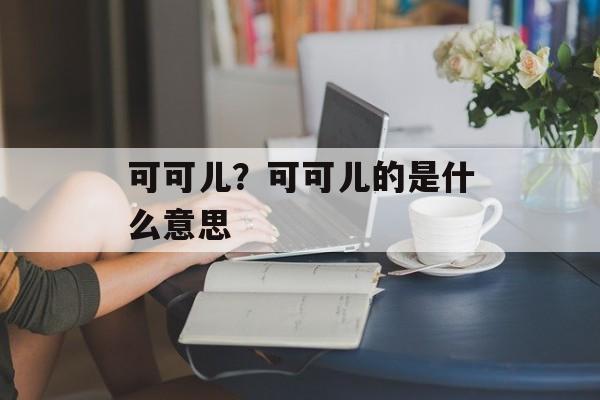 可可儿？可可儿的是什么意思-第1张图片-