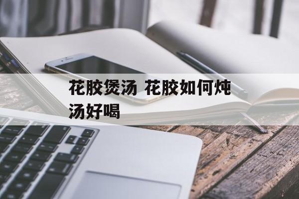 花胶煲汤 花胶如何炖汤好喝-第1张图片-