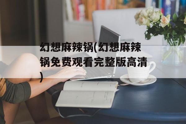 幻想麻辣锅(幻想麻辣锅免费观看完整版高清)-第1张图片-