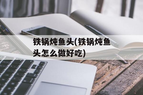 铁锅炖鱼头(铁锅炖鱼头怎么做好吃)-第1张图片-