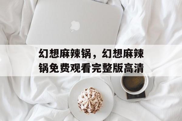 幻想麻辣锅，幻想麻辣锅免费观看完整版高清-第1张图片-
