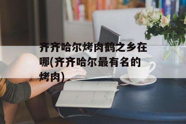 齐齐哈尔烤肉鹤之乡在哪(齐齐哈尔最有名的烤肉)-第1张图片-