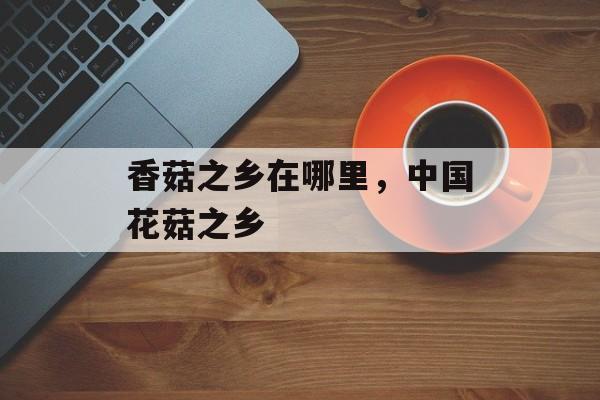 香菇之乡在哪里，中国花菇之乡-第1张图片-