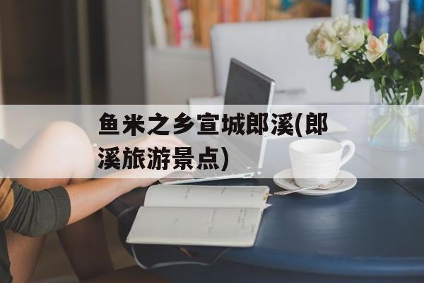 鱼米之乡宣城郎溪(郎溪旅游景点)-第1张图片-