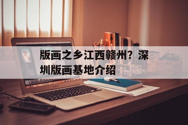 版画之乡江西赣州？深圳版画基地介绍-第1张图片-